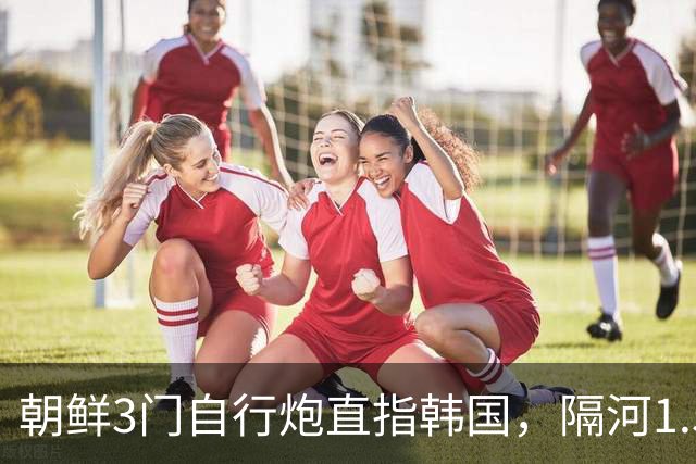 朝鲜3门自行炮直指韩国，隔河1.5公里就能拍到