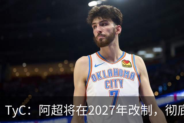 TyC：阿超将在2027年改制，彻底告别分区赛制+全年共计30轮比赛